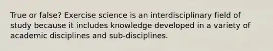 True or false? Exercise science is an interdisciplinary field of study because it includes knowledge developed in a variety of academic disciplines and sub-disciplines.