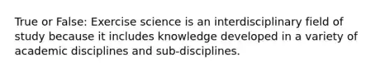 True or False: Exercise science is an interdisciplinary field of study because it includes knowledge developed in a variety of academic disciplines and sub-disciplines.