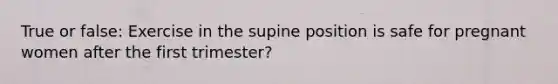 True or false: Exercise in the supine position is safe for pregnant women after the first trimester?