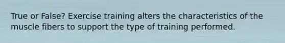 True or False? Exercise training alters the characteristics of the muscle fibers to support the type of training performed.