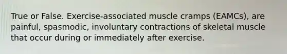 True or False. Exercise-associated muscle cramps (EAMCs), are painful, spasmodic, involuntary contractions of skeletal muscle that occur during or immediately after exercise.