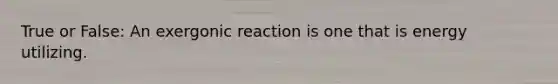 True or False: An exergonic reaction is one that is energy utilizing.