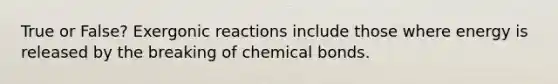 True or False? Exergonic reactions include those where energy is released by the breaking of chemical bonds.