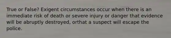 True or False? Exigent circumstances occur when there is an immediate risk of death or severe injury or danger that evidence will be abruptly destroyed, orthat a suspect will escape the police.