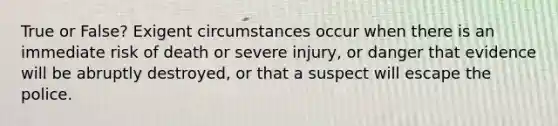 True or False? Exigent circumstances occur when there is an immediate risk of death or severe injury, or danger that evidence will be abruptly destroyed, or that a suspect will escape the police.