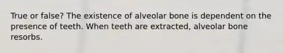 True or false? The existence of alveolar bone is dependent on the presence of teeth. When teeth are extracted, alveolar bone resorbs.