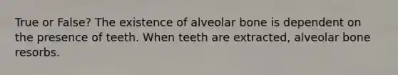 True or False? The existence of alveolar bone is dependent on the presence of teeth. When teeth are extracted, alveolar bone resorbs.