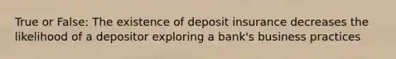 True or False: The existence of deposit insurance decreases the likelihood of a depositor exploring a bank's business practices