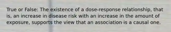 True or False: The existence of a dose-response relationship, that is, an increase in disease risk with an increase in the amount of exposure, supports the view that an association is a causal one.