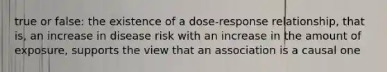 true or false: the existence of a dose-response relationship, that is, an increase in disease risk with an increase in the amount of exposure, supports the view that an association is a causal one