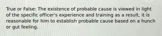 True or False: The existence of probable cause is viewed in light of the specific officer's experience and training as a result, it is reasonable for him to establish probable cause based on a hunch or gut feeling.