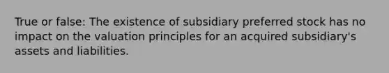 True or false: The existence of subsidiary preferred stock has no impact on the valuation principles for an acquired subsidiary's assets and liabilities.