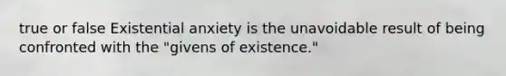 true or false Existential anxiety is the unavoidable result of being confronted with the "givens of existence."