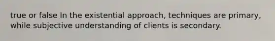 true or false In the existential approach, techniques are primary, while subjective understanding of clients is secondary.​