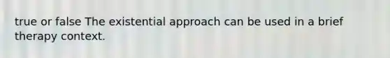 true or false The existential approach can be used in a brief therapy context.​