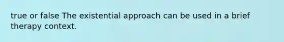 true or false The existential approach can be used in a brief therapy context.