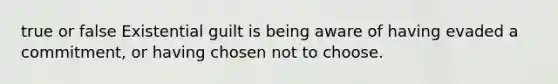 true or false Existential guilt is being aware of having evaded a commitment, or having chosen not to choose.