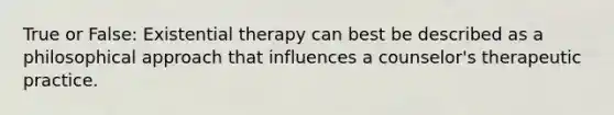 True or False: Existential therapy can best be described as a philosophical approach that influences a counselor's therapeutic practice.