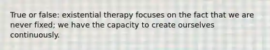 True or false: existential therapy focuses on the fact that we are never fixed; we have the capacity to create ourselves continuously.