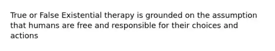 True or False Existential therapy is grounded on the assumption that humans are free and responsible for their choices and actions