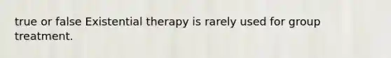 true or false Existential therapy is rarely used for group treatment.