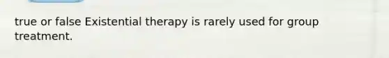 true or false Existential therapy is rarely used for group treatment.​