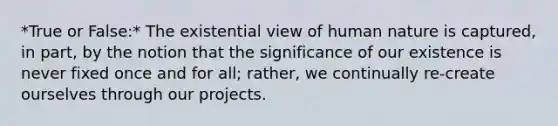 *True or False:* The existential view of human nature is captured, in part, by the notion that the significance of our existence is never fixed once and for all; rather, we continually re-create ourselves through our projects.