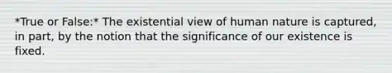 *True or False:* The existential view of human nature is captured, in part, by the notion that the significance of our existence is fixed.