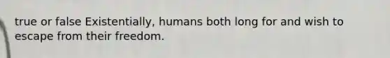 true or false Existentially, humans both long for and wish to escape from their freedom.​