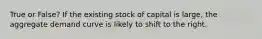 True or False? If the existing stock of capital is large, the aggregate demand curve is likely to shift to the right.