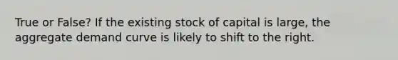 True or False? If the existing stock of capital is large, the aggregate demand curve is likely to shift to the right.