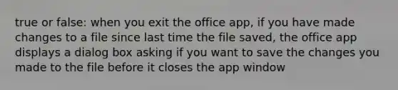 true or false: when you exit the office app, if you have made changes to a file since last time the file saved, the office app displays a dialog box asking if you want to save the changes you made to the file before it closes the app window