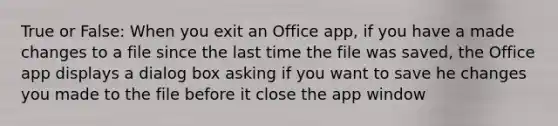 True or False: When you exit an Office app, if you have a made changes to a file since the last time the file was saved, the Office app displays a dialog box asking if you want to save he changes you made to the file before it close the app window