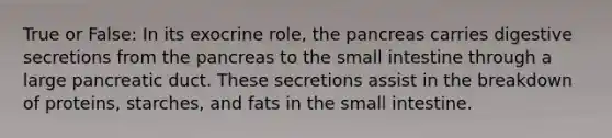 True or False: In its exocrine role, the pancreas carries digestive secretions from the pancreas to the small intestine through a large pancreatic duct. These secretions assist in the breakdown of proteins, starches, and fats in the small intestine.