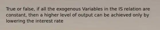 True or false, if all the exogenous Variables in the IS relation are constant, then a higher level of output can be achieved only by lowering the interest rate