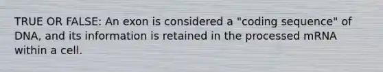 TRUE OR FALSE: An exon is considered a "coding sequence" of DNA, and its information is retained in the processed mRNA within a cell.