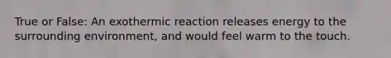 True or False: An exothermic reaction releases energy to the surrounding environment, and would feel warm to the touch.