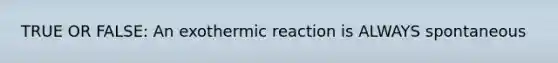 TRUE OR FALSE: An exothermic reaction is ALWAYS spontaneous