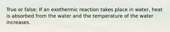 True or false: If an exothermic reaction takes place in water, heat is absorbed from the water and the temperature of the water increases.