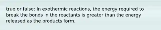 true or false: In exothermic reactions, the energy required to break the bonds in the reactants is greater than the energy released as the products form.