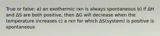 True or false: a) an exothermic rxn is always spontaneous b) if ΔH and ΔS are both positive, then ΔG will decrease when the temperature increases c) a rxn for which ΔS(system) is positive is spontaneous