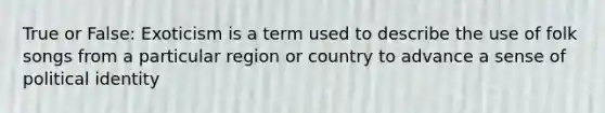 True or False: Exoticism is a term used to describe the use of folk songs from a particular region or country to advance a sense of political identity