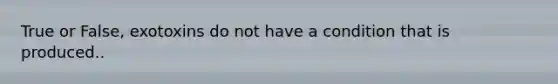 True or False, exotoxins do not have a condition that is produced..