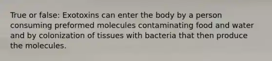 True or false: Exotoxins can enter the body by a person consuming preformed molecules contaminating food and water and by colonization of tissues with bacteria that then produce the molecules.