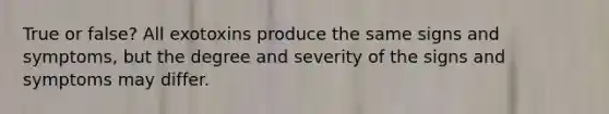 True or false? All exotoxins produce the same signs and symptoms, but the degree and severity of the signs and symptoms may differ.