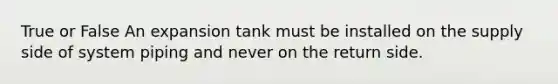 True or False An expansion tank must be installed on the supply side of system piping and never on the return side.