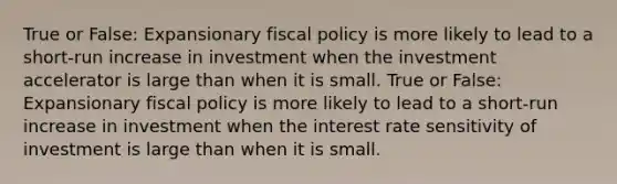 True or False: Expansionary fiscal policy is more likely to lead to a short-run increase in investment when the investment accelerator is large than when it is small. True or False: Expansionary fiscal policy is more likely to lead to a short-run increase in investment when the interest rate sensitivity of investment is large than when it is small.