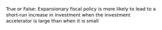 True or False: Expansionary fiscal policy is more likely to lead to a short-run increase in investment when the investment accelerator is large than when it is small