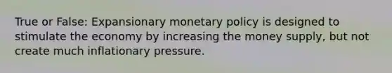 True or False: Expansionary monetary policy is designed to stimulate the economy by increasing the money supply, but not create much inflationary pressure.