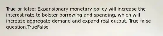 True or false: Expansionary monetary policy will increase the interest rate to bolster borrowing and spending, which will increase aggregate demand and expand real output. True false question.TrueFalse